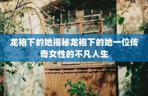 龙袍下的她揭秘龙袍下的她一位传奇女性的不凡人生