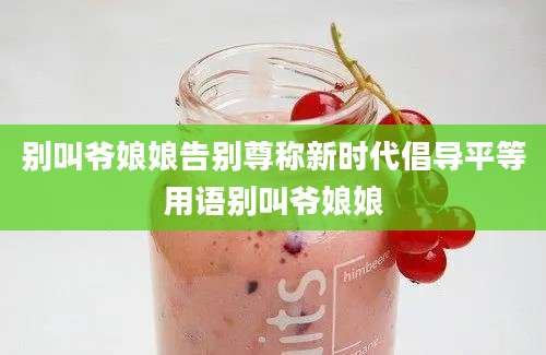 别叫爷娘娘告别尊称新时代倡导平等用语别叫爷娘娘