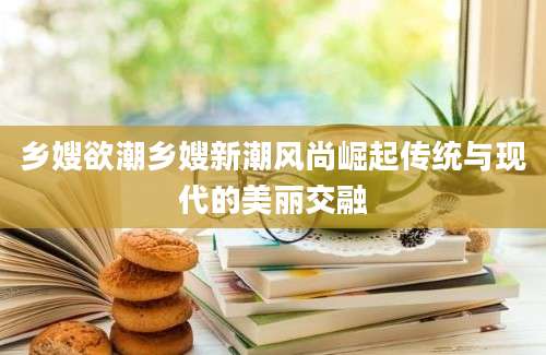 乡嫂欲潮乡嫂新潮风尚崛起传统与现代的美丽交融
