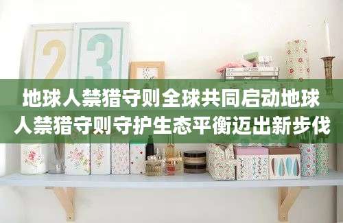 地球人禁猎守则全球共同启动地球人禁猎守则守护生态平衡迈出新步伐