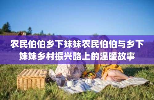 农民伯伯乡下妹妹农民伯伯与乡下妹妹乡村振兴路上的温暖故事