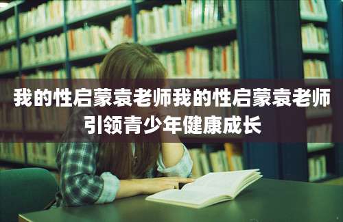 我的性启蒙袁老师我的性启蒙袁老师引领青少年健康成长