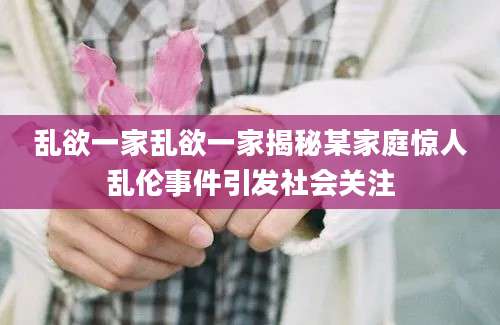 乱欲一家乱欲一家揭秘某家庭惊人乱伦事件引发社会关注
