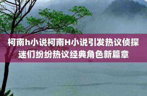 柯南h小说柯南H小说引发热议侦探迷们纷纷热议经典角色新篇章