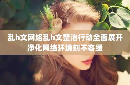 乱h文网络乱h文整治行动全面展开净化网络环境刻不容缓