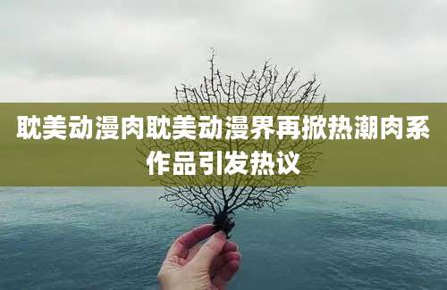 耽美动漫肉耽美动漫界再掀热潮肉系作品引发热议