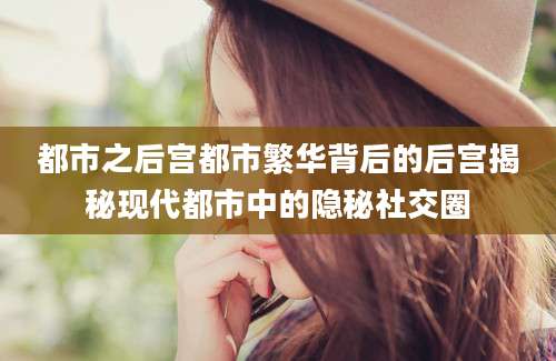 都市之后宫都市繁华背后的后宫揭秘现代都市中的隐秘社交圈