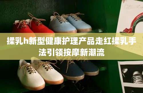 揉乳h新型健康护理产品走红揉乳手法引领按摩新潮流