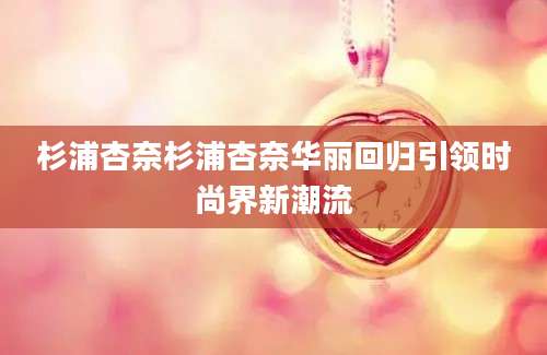 杉浦杏奈杉浦杏奈华丽回归引领时尚界新潮流