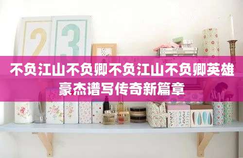 不负江山不负卿不负江山不负卿英雄豪杰谱写传奇新篇章