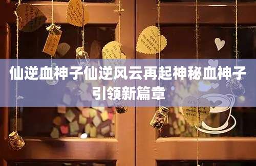 仙逆血神子仙逆风云再起神秘血神子引领新篇章