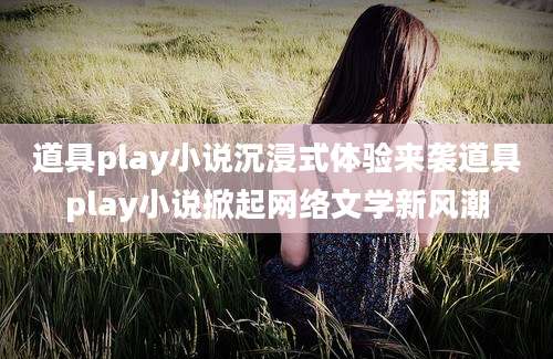 道具play小说沉浸式体验来袭道具play小说掀起网络文学新风潮