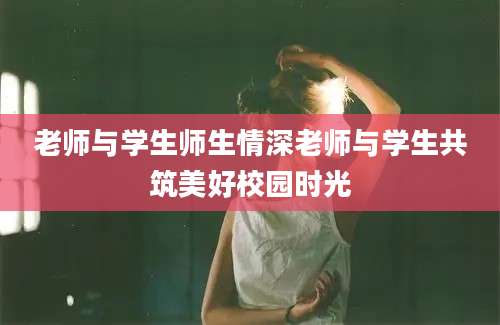 老师与学生师生情深老师与学生共筑美好校园时光