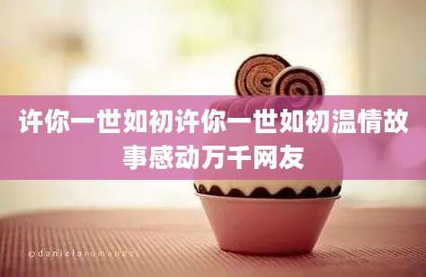 许你一世如初许你一世如初温情故事感动万千网友