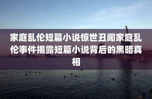 家庭乱伦短篇小说惊世丑闻家庭乱伦事件揭露短篇小说背后的黑暗真相