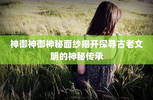 神御神御神秘面纱揭开探寻古老文明的神秘传承