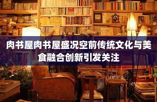 肉书屋肉书屋盛况空前传统文化与美食融合创新引发关注