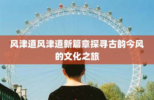 风津道风津道新篇章探寻古韵今风的文化之旅