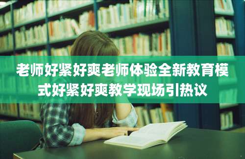 老师好紧好爽老师体验全新教育模式好紧好爽教学现场引热议