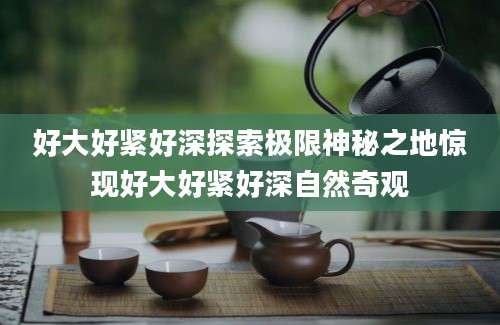 好大好紧好深探索极限神秘之地惊现好大好紧好深自然奇观