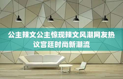 公主辣文公主惊现辣文风潮网友热议宫廷时尚新潮流