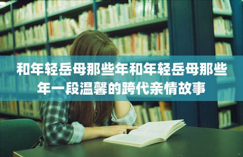 和年轻岳母那些年和年轻岳母那些年一段温馨的跨代亲情故事