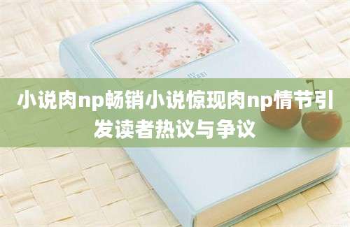 小说肉np畅销小说惊现肉np情节引发读者热议与争议