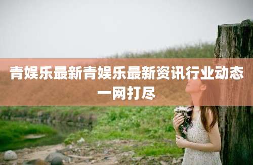 青娱乐最新青娱乐最新资讯行业动态一网打尽