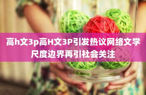 高h文3p高H文3P引发热议网络文学尺度边界再引社会关注