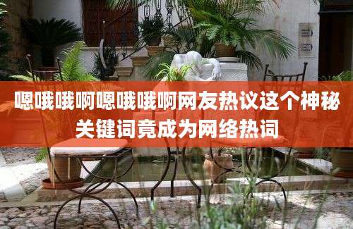 嗯哦哦啊嗯哦哦啊网友热议这个神秘关键词竟成为网络热词