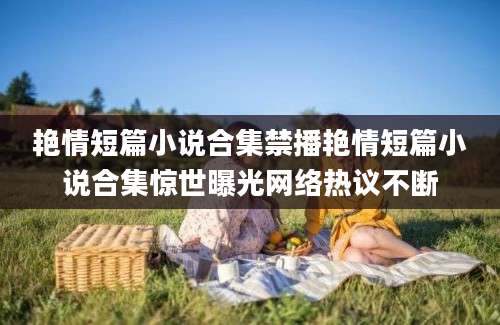 艳情短篇小说合集禁播艳情短篇小说合集惊世曝光网络热议不断