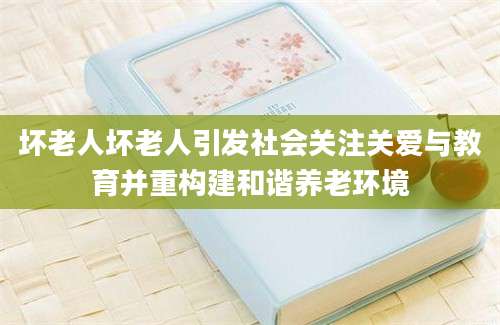 坏老人坏老人引发社会关注关爱与教育并重构建和谐养老环境