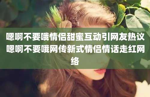 嗯啊不要哦情侣甜蜜互动引网友热议嗯啊不要哦网传新式情侣情话走红网络