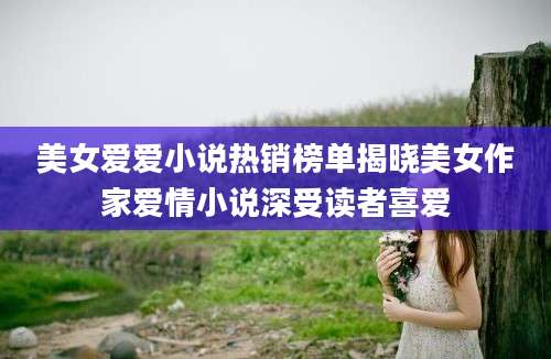 美女爱爱小说热销榜单揭晓美女作家爱情小说深受读者喜爱