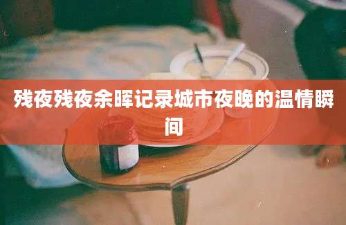 残夜残夜余晖记录城市夜晚的温情瞬间