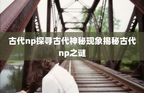 古代np探寻古代神秘现象揭秘古代np之谜