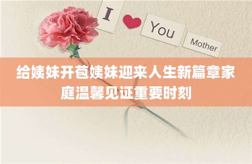 给姨妹开苞姨妹迎来人生新篇章家庭温馨见证重要时刻