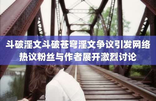 斗破淫文斗破苍穹淫文争议引发网络热议粉丝与作者展开激烈讨论