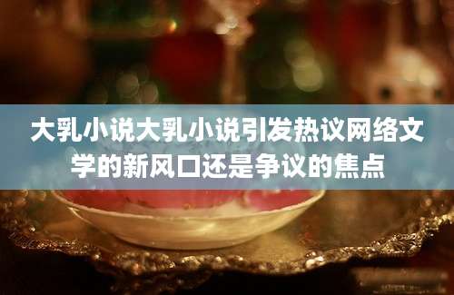 大乳小说大乳小说引发热议网络文学的新风口还是争议的焦点