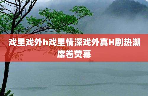 戏里戏外h戏里情深戏外真H剧热潮席卷荧幕