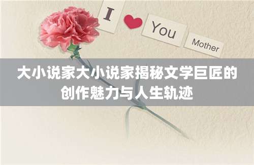 大小说家大小说家揭秘文学巨匠的创作魅力与人生轨迹