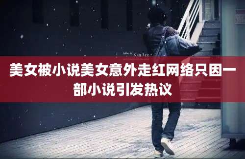 美女被小说美女意外走红网络只因一部小说引发热议