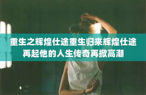 重生之辉煌仕途重生归来辉煌仕途再起他的人生传奇再掀高潮