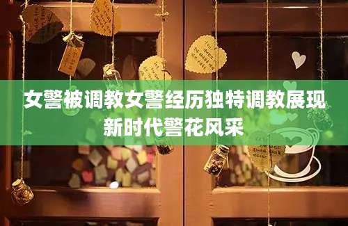 女警被调教女警经历独特调教展现新时代警花风采