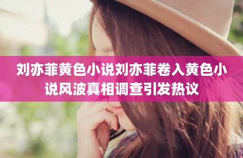 刘亦菲黄色小说刘亦菲卷入黄色小说风波真相调查引发热议