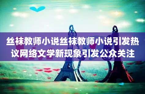 丝袜教师小说丝袜教师小说引发热议网络文学新现象引发公众关注