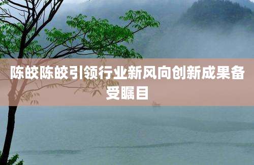 陈皎陈皎引领行业新风向创新成果备受瞩目
