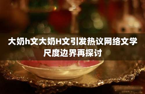 大奶h文大奶H文引发热议网络文学尺度边界再探讨