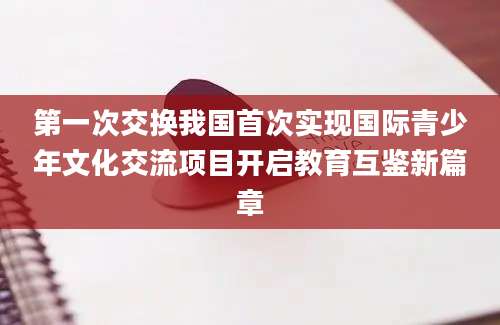 第一次交换我国首次实现国际青少年文化交流项目开启教育互鉴新篇章