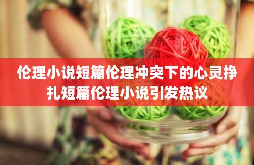 伦理小说短篇伦理冲突下的心灵挣扎短篇伦理小说引发热议